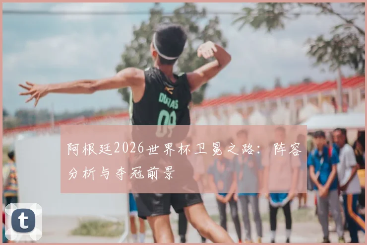 阿根廷2026世界杯卫冕之路：阵容分析与夺冠前景
