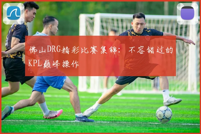 佛山DRG精彩比赛集锦：不容错过的KPL巅峰操作