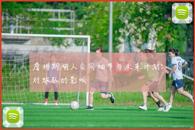 詹姆斯湖人合同细节与未来计划：对球队的影响