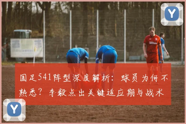 国足541阵型深度解析:球员为何不熟悉?李毅点出关键适应期与战术要点
