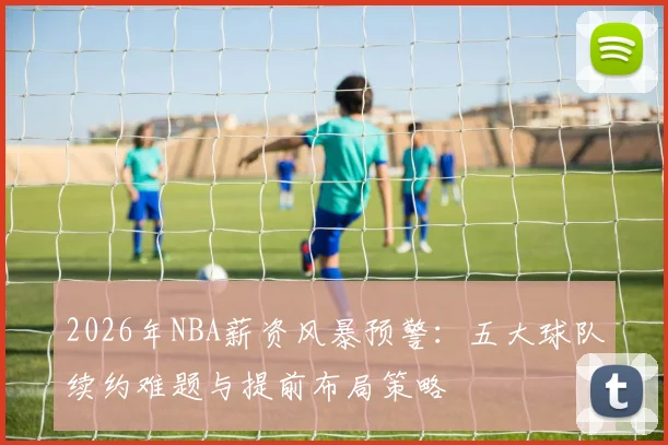 2026年NBA薪资风暴预警：五大球队续约难题与提前布局策略