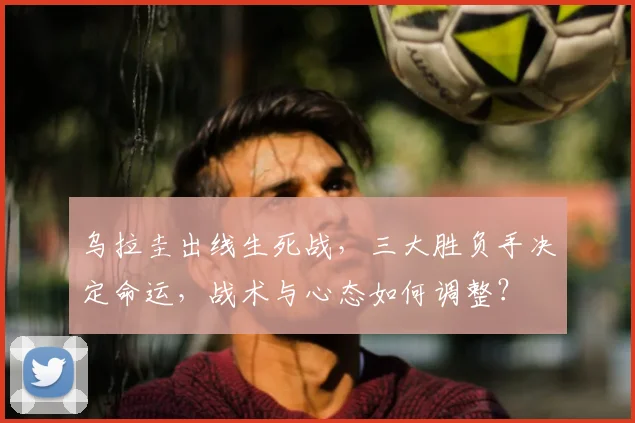 乌拉圭出线生死战，三大胜负手决定命运，战术与心态如何调整？