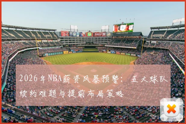 2026年NBA薪资风暴预警:五大球队续约难题与提前布局策略