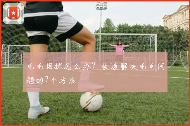 毛毛困扰怎么办？快速解决毛毛问题的7个方法