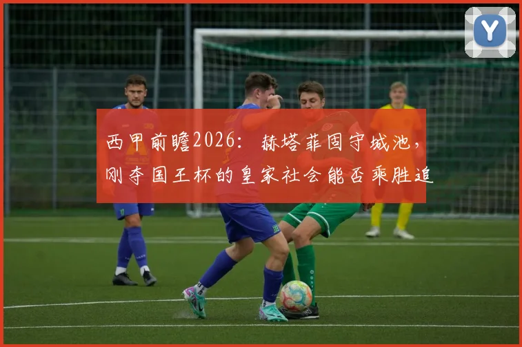 西甲前瞻2026：赫塔菲固守城池，刚夺国王杯的皇家社会能否乘胜追击？看看这场比赛的关键看点