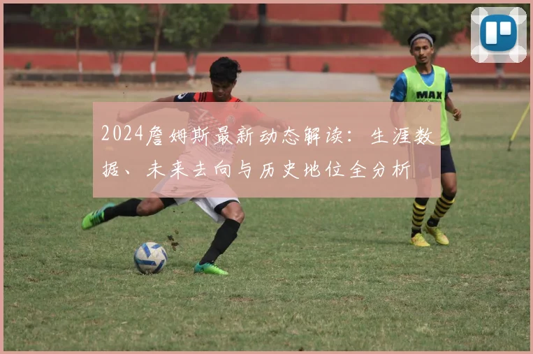2024詹姆斯最新动态解读：生涯数据、未来去向与历史地位全分析