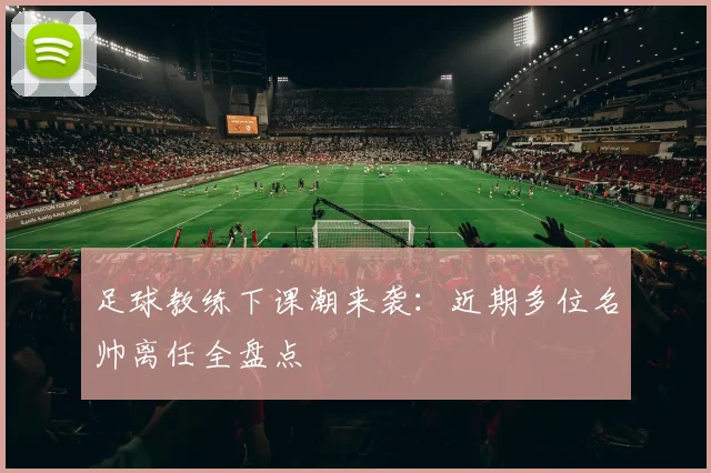 足球教练下课潮来袭：近期多位名帅离任全盘点