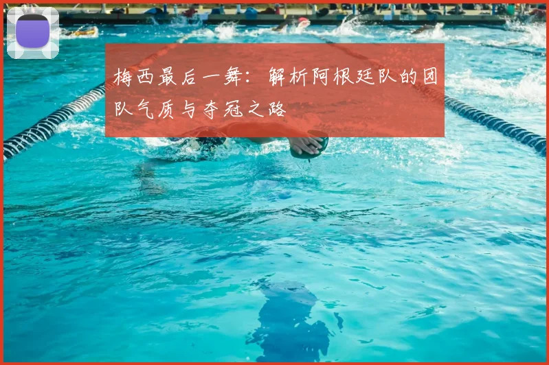 梅西最后一舞:解析阿根廷队的团队气质与夺冠之路
