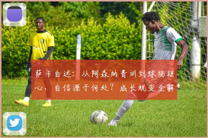 萨卡自述:从阿森纳青训到球场核心,自信源于何处?成长蜕变全解析
