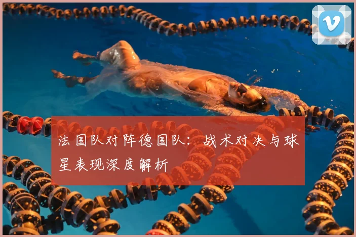 法国队对阵德国队：战术对决与球星表现深度解析