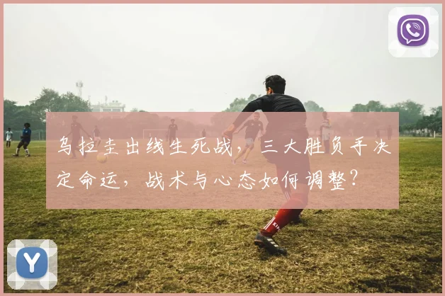 乌拉圭出线生死战,三大胜负手决定命运,战术与心态如何调整?