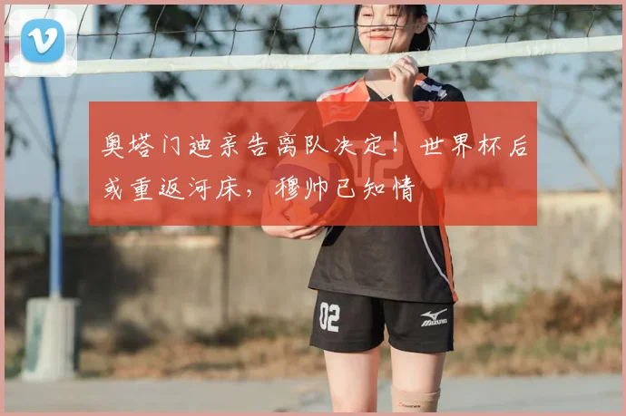 奥塔门迪亲告离队决定!世界杯后或重返河床,穆帅已知情