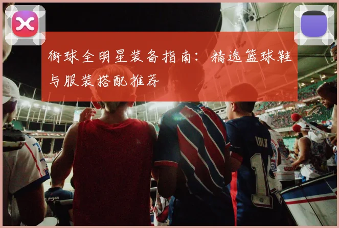 街球全明星装备指南：精选篮球鞋与服装搭配推荐