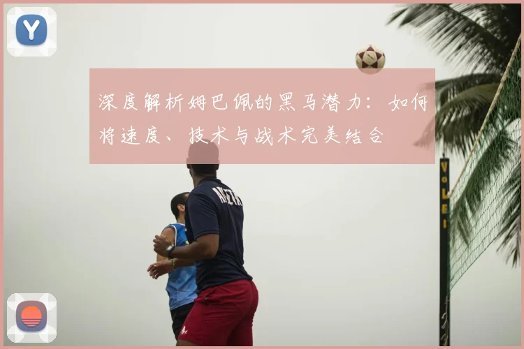 深度解析姆巴佩的黑马潜力：如何将速度、技术与战术完美结合