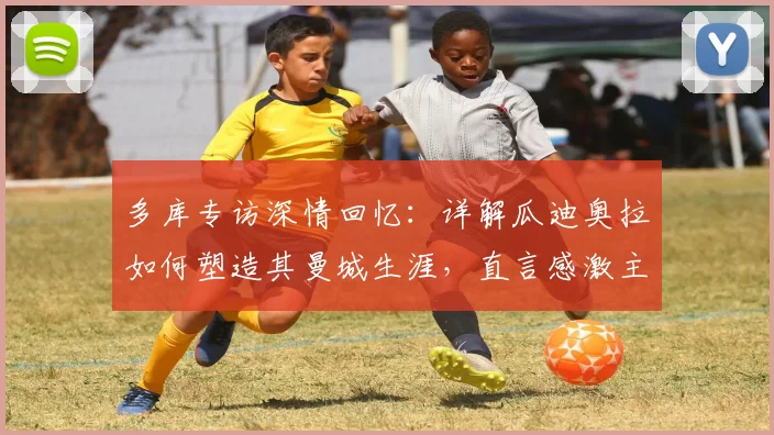 多库专访深情回忆：详解瓜迪奥拉如何塑造其曼城生涯，直言感激主帅给予的宝贵成长机会