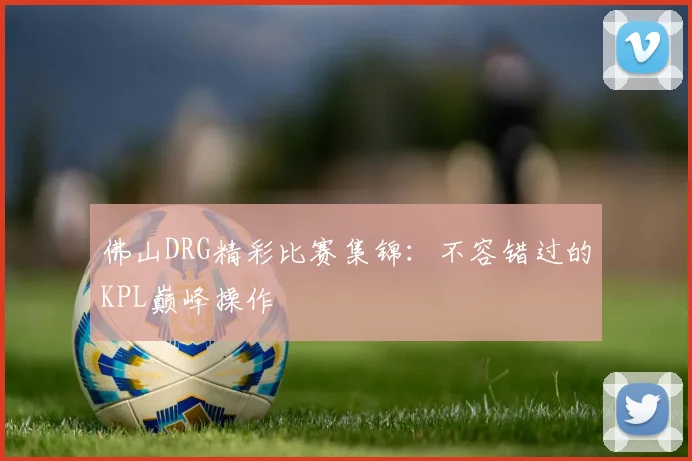 佛山DRG精彩比赛集锦：不容错过的KPL巅峰操作