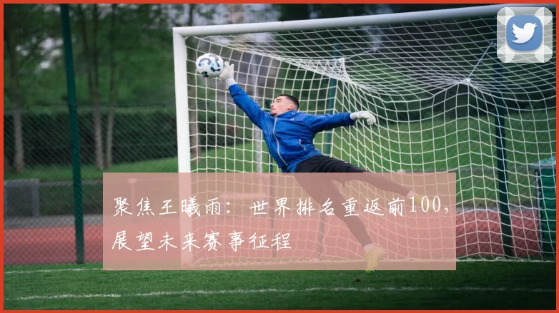 聚焦王曦雨：世界排名重返前100，展望未来赛事征程