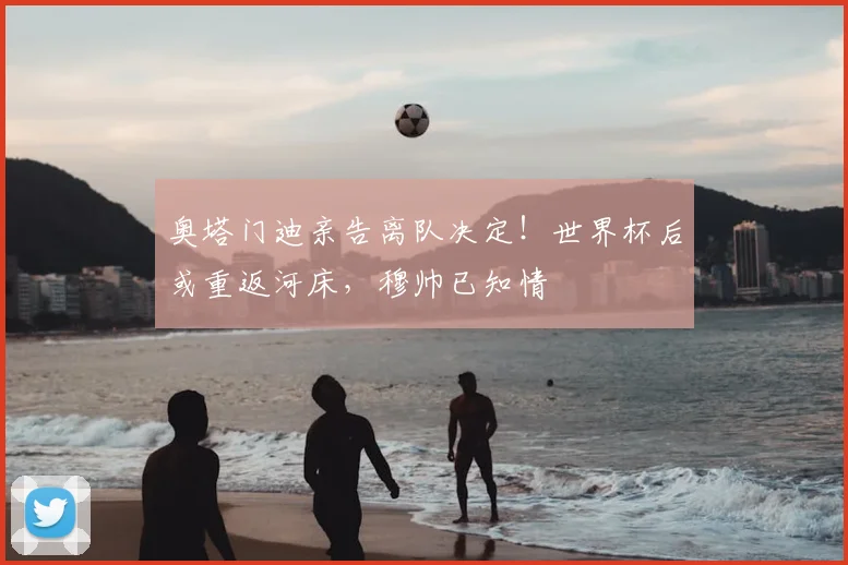 奥塔门迪亲告离队决定!世界杯后或重返河床,穆帅已知情